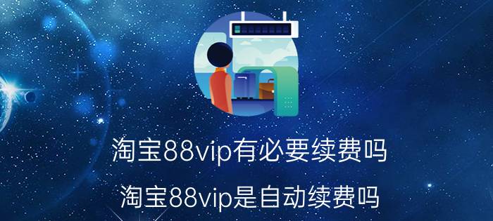 淘宝88vip有必要续费吗 淘宝88vip是自动续费吗？